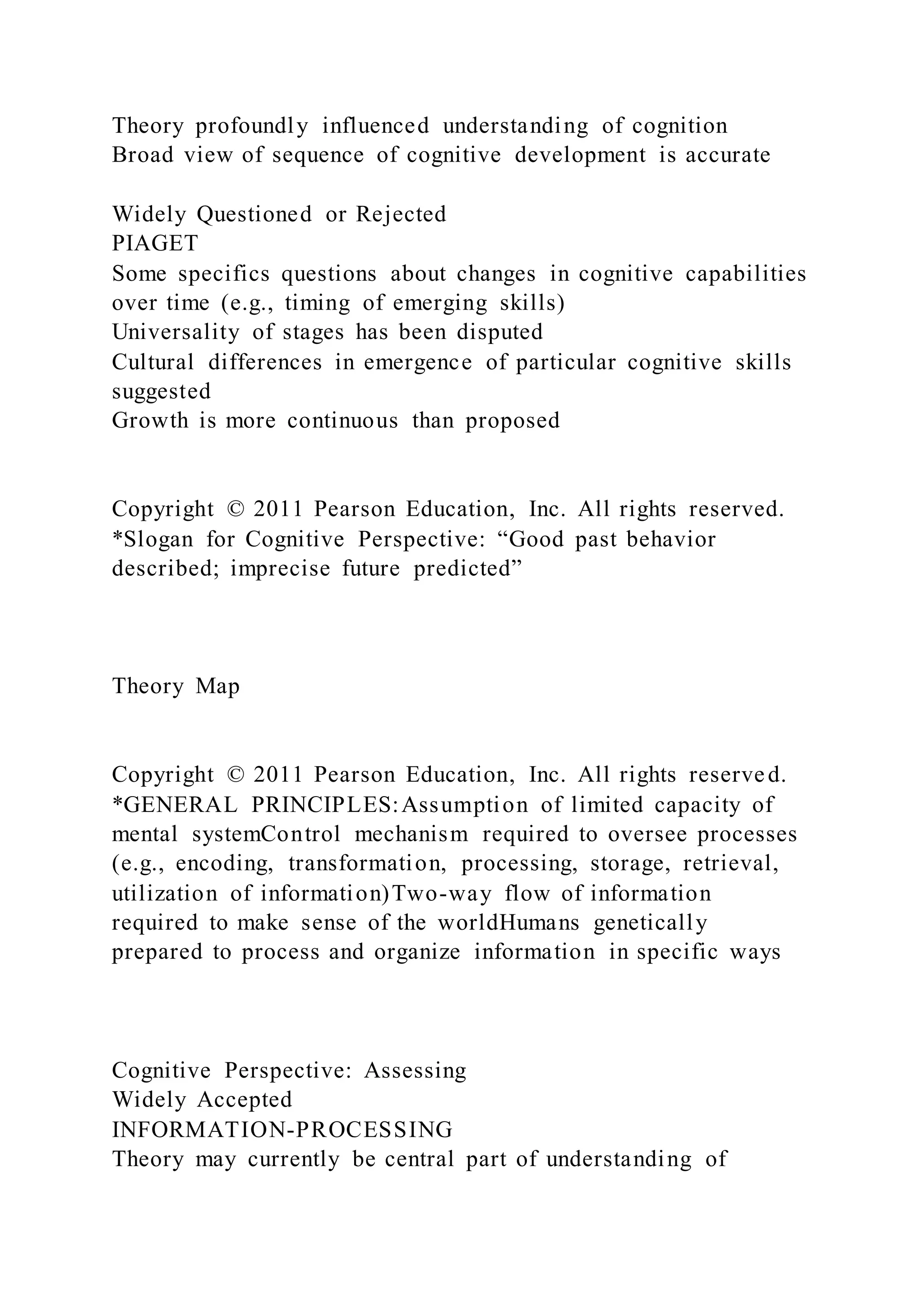 Theory profoundly influenced understanding of cognition
Broad view of sequence of cognitive development is accurate
Widely Questioned or Rejected
PIAGET
Some specifics questions about changes in cognitive capabilities
over time (e.g., timing of emerging skills)
Universality of stages has been disputed
Cultural differences in emergence of particular cognitive skills
suggested
Growth is more continuous than proposed
Copyright © 2011 Pearson Education, Inc. All rights reserved.
*Slogan for Cognitive Perspective: “Good past behavior
described; imprecise future predicted”
Theory Map
Copyright © 2011 Pearson Education, Inc. All rights reserved.
*GENERAL PRINCIPLES:Assumption of limited capacity of
mental systemControl mechanism required to oversee processes
(e.g., encoding, transformation, processing, storage, retrieval,
utilization of information)Two-way flow of information
required to make sense of the worldHumans genetically
prepared to process and organize information in specific ways
Cognitive Perspective: Assessing
Widely Accepted
INFORMATION-PROCESSING
Theory may currently be central part of understanding of
 