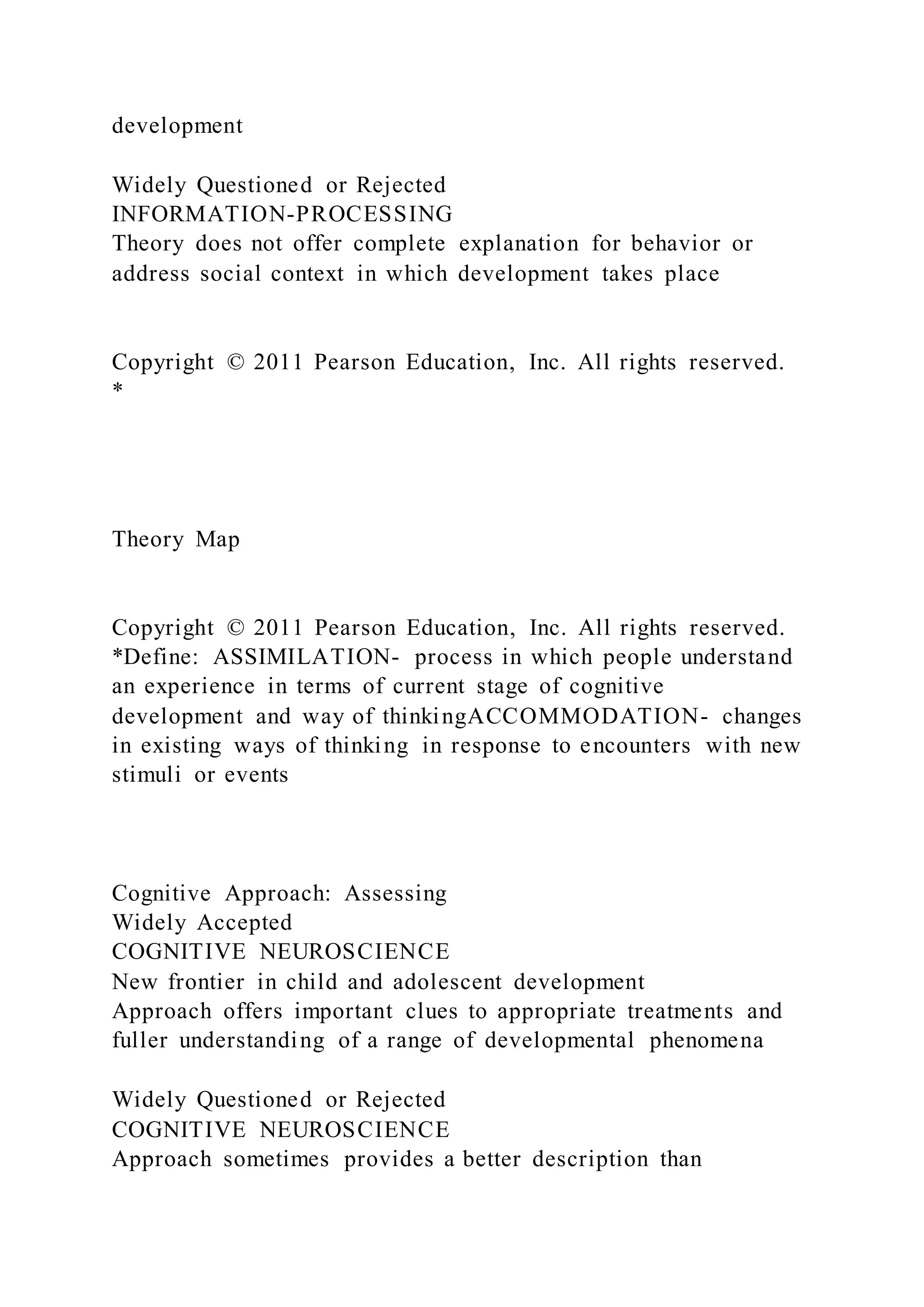 development
Widely Questioned or Rejected
INFORMATION-PROCESSING
Theory does not offer complete explanation for behavior or
address social context in which development takes place
Copyright © 2011 Pearson Education, Inc. All rights reserved.
*
Theory Map
Copyright © 2011 Pearson Education, Inc. All rights reserved.
*Define: ASSIMILATION- process in which people understand
an experience in terms of current stage of cognitive
development and way of thinkingACCOMMODATION- changes
in existing ways of thinking in response to encounters with new
stimuli or events
Cognitive Approach: Assessing
Widely Accepted
COGNITIVE NEUROSCIENCE
New frontier in child and adolescent development
Approach offers important clues to appropriate treatments and
fuller understanding of a range of developmental phenomena
Widely Questioned or Rejected
COGNITIVE NEUROSCIENCE
Approach sometimes provides a better description than
 