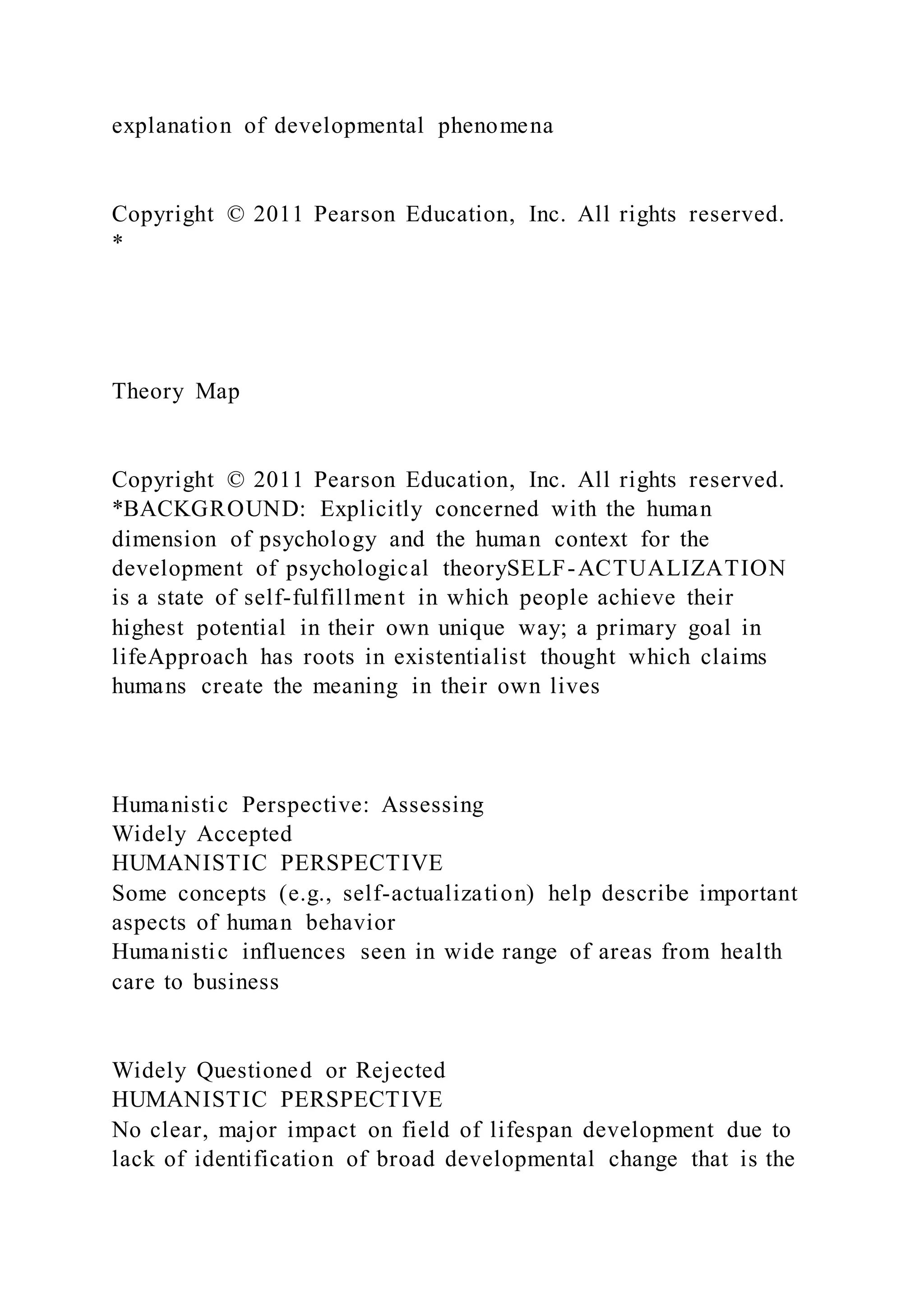 explanation of developmental phenomena
Copyright © 2011 Pearson Education, Inc. All rights reserved.
*
Theory Map
Copyright © 2011 Pearson Education, Inc. All rights reserved.
*BACKGROUND: Explicitly concerned with the human
dimension of psychology and the human context for the
development of psychological theorySELF-ACTUALIZATION
is a state of self-fulfillment in which people achieve their
highest potential in their own unique way; a primary goal in
lifeApproach has roots in existentialist thought which claims
humans create the meaning in their own lives
Humanistic Perspective: Assessing
Widely Accepted
HUMANISTIC PERSPECTIVE
Some concepts (e.g., self-actualization) help describe important
aspects of human behavior
Humanistic influences seen in wide range of areas from health
care to business
Widely Questioned or Rejected
HUMANISTIC PERSPECTIVE
No clear, major impact on field of lifespan development due to
lack of identification of broad developmental change that is the
 