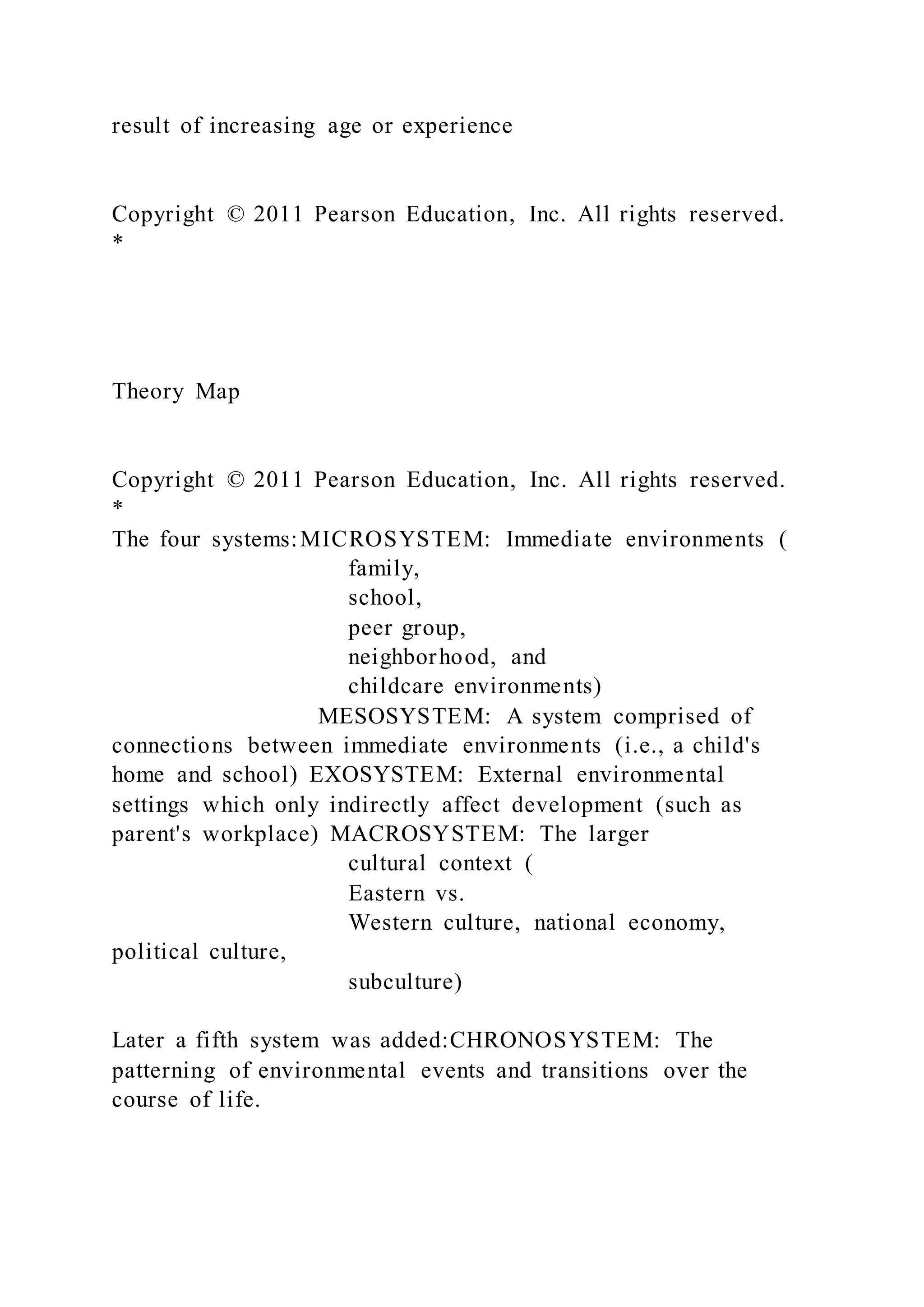 result of increasing age or experience
Copyright © 2011 Pearson Education, Inc. All rights reserved.
*
Theory Map
Copyright © 2011 Pearson Education, Inc. All rights reserved.
*
The four systems:MICROSYSTEM: Immediate environments (
family,
school,
peer group,
neighborhood, and
childcare environments)
MESOSYSTEM: A system comprised of
connections between immediate environments (i.e., a child's
home and school) EXOSYSTEM: External environmental
settings which only indirectly affect development (such as
parent's workplace) MACROSYSTEM: The larger
cultural context (
Eastern vs.
Western culture, national economy,
political culture,
subculture)
Later a fifth system was added:CHRONOSYSTEM: The
patterning of environmental events and transitions over the
course of life.
 