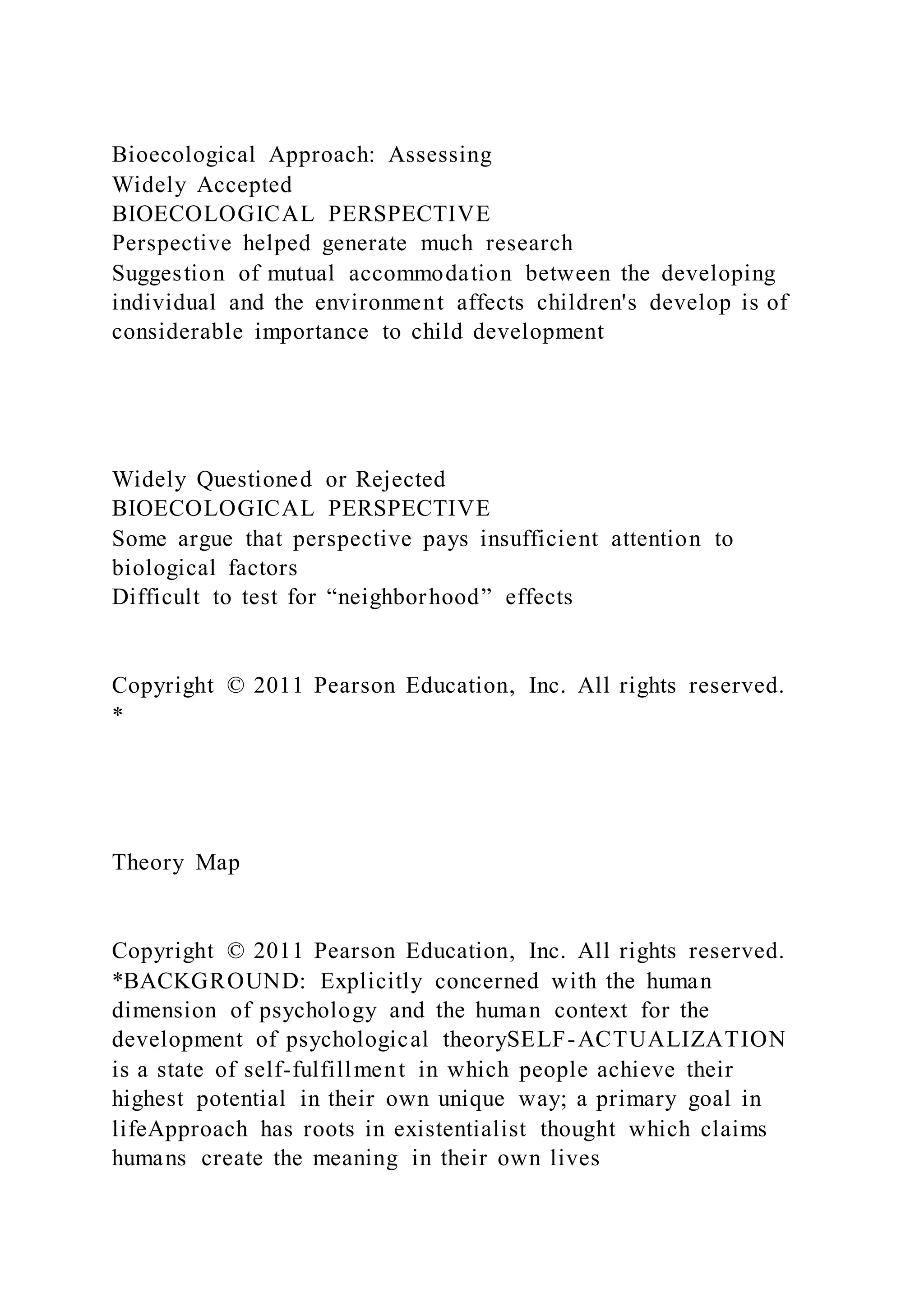 Bioecological Approach: Assessing
Widely Accepted
BIOECOLOGICAL PERSPECTIVE
Perspective helped generate much research
Suggestion of mutual accommodation between the developing
individual and the environment affects children's develop is of
considerable importance to child development
Widely Questioned or Rejected
BIOECOLOGICAL PERSPECTIVE
Some argue that perspective pays insufficient attention to
biological factors
Difficult to test for “neighborhood” effects
Copyright © 2011 Pearson Education, Inc. All rights reserved.
*
Theory Map
Copyright © 2011 Pearson Education, Inc. All rights reserved.
*BACKGROUND: Explicitly concerned with the human
dimension of psychology and the human context for the
development of psychological theorySELF-ACTUALIZATION
is a state of self-fulfillment in which people achieve their
highest potential in their own unique way; a primary goal in
lifeApproach has roots in existentialist thought which claims
humans create the meaning in their own lives
 