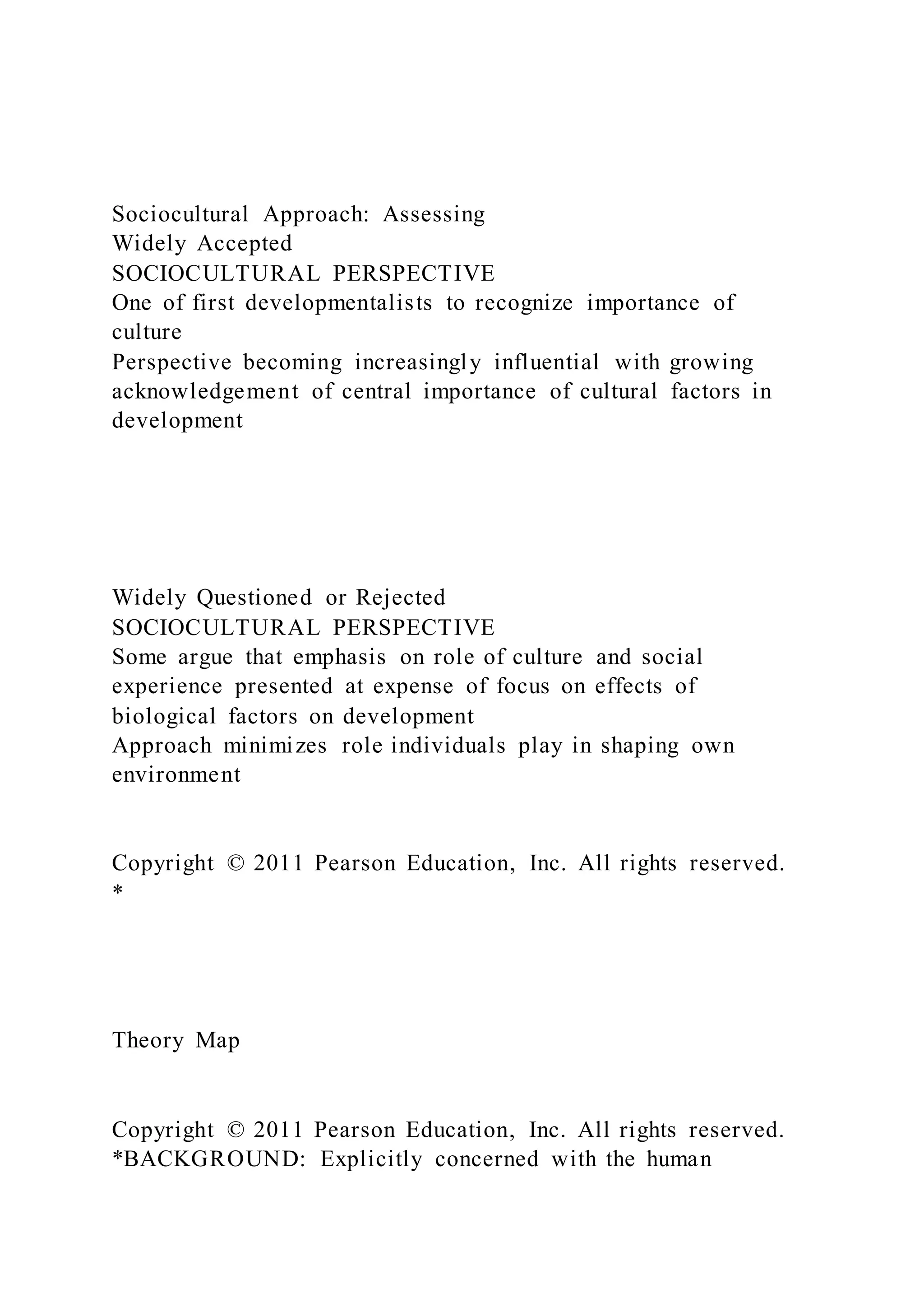 Sociocultural Approach: Assessing
Widely Accepted
SOCIOCULTURAL PERSPECTIVE
One of first developmentalists to recognize importance of
culture
Perspective becoming increasingly influential with growing
acknowledgement of central importance of cultural factors in
development
Widely Questioned or Rejected
SOCIOCULTURAL PERSPECTIVE
Some argue that emphasis on role of culture and social
experience presented at expense of focus on effects of
biological factors on development
Approach minimizes role individuals play in shaping own
environment
Copyright © 2011 Pearson Education, Inc. All rights reserved.
*
Theory Map
Copyright © 2011 Pearson Education, Inc. All rights reserved.
*BACKGROUND: Explicitly concerned with the human
 