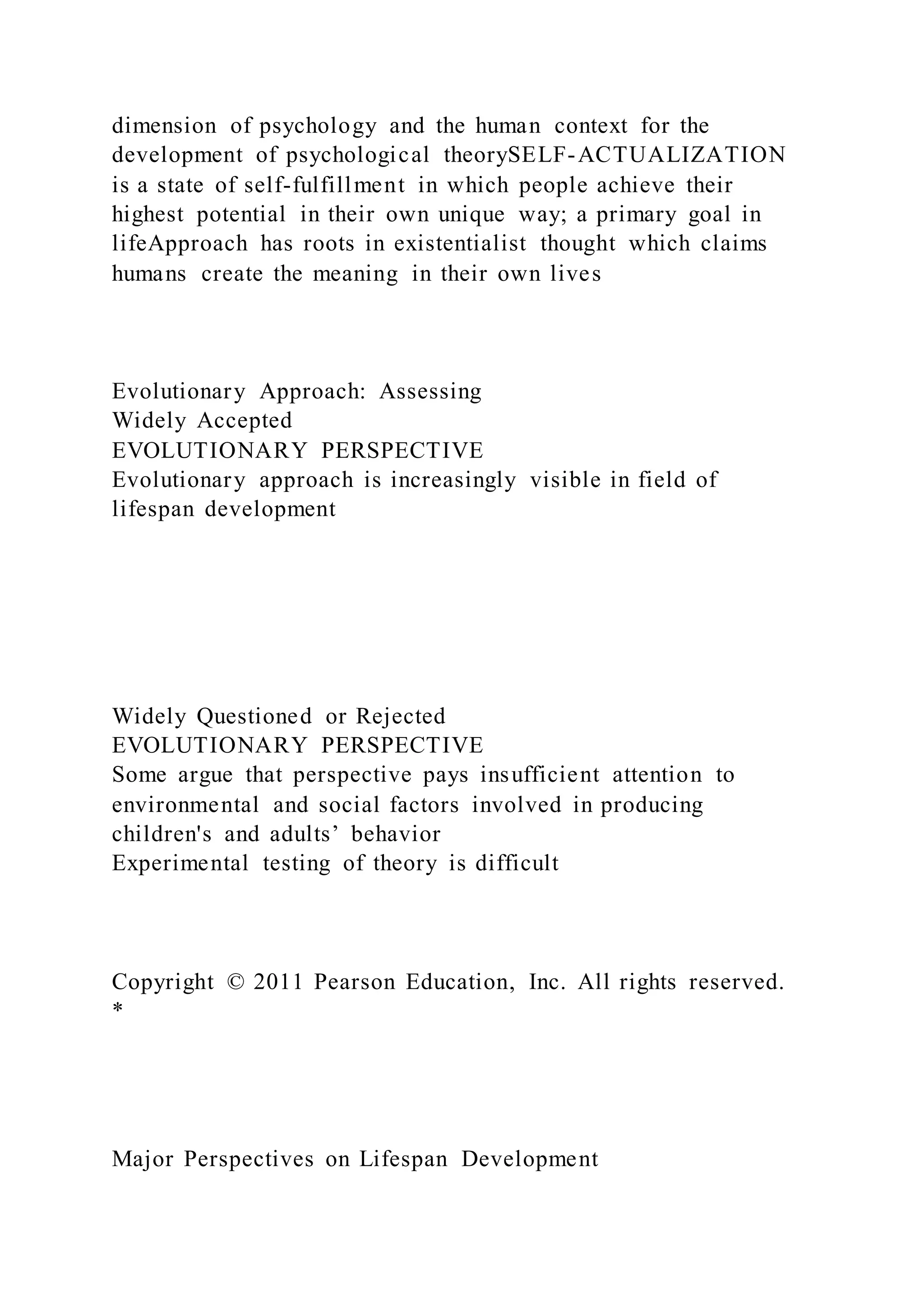 dimension of psychology and the human context for the
development of psychological theorySELF-ACTUALIZATION
is a state of self-fulfillment in which people achieve their
highest potential in their own unique way; a primary goal in
lifeApproach has roots in existentialist thought which claims
humans create the meaning in their own lives
Evolutionary Approach: Assessing
Widely Accepted
EVOLUTIONARY PERSPECTIVE
Evolutionary approach is increasingly visible in field of
lifespan development
Widely Questioned or Rejected
EVOLUTIONARY PERSPECTIVE
Some argue that perspective pays insufficient attention to
environmental and social factors involved in producing
children's and adults’ behavior
Experimental testing of theory is difficult
Copyright © 2011 Pearson Education, Inc. All rights reserved.
*
Major Perspectives on Lifespan Development
 