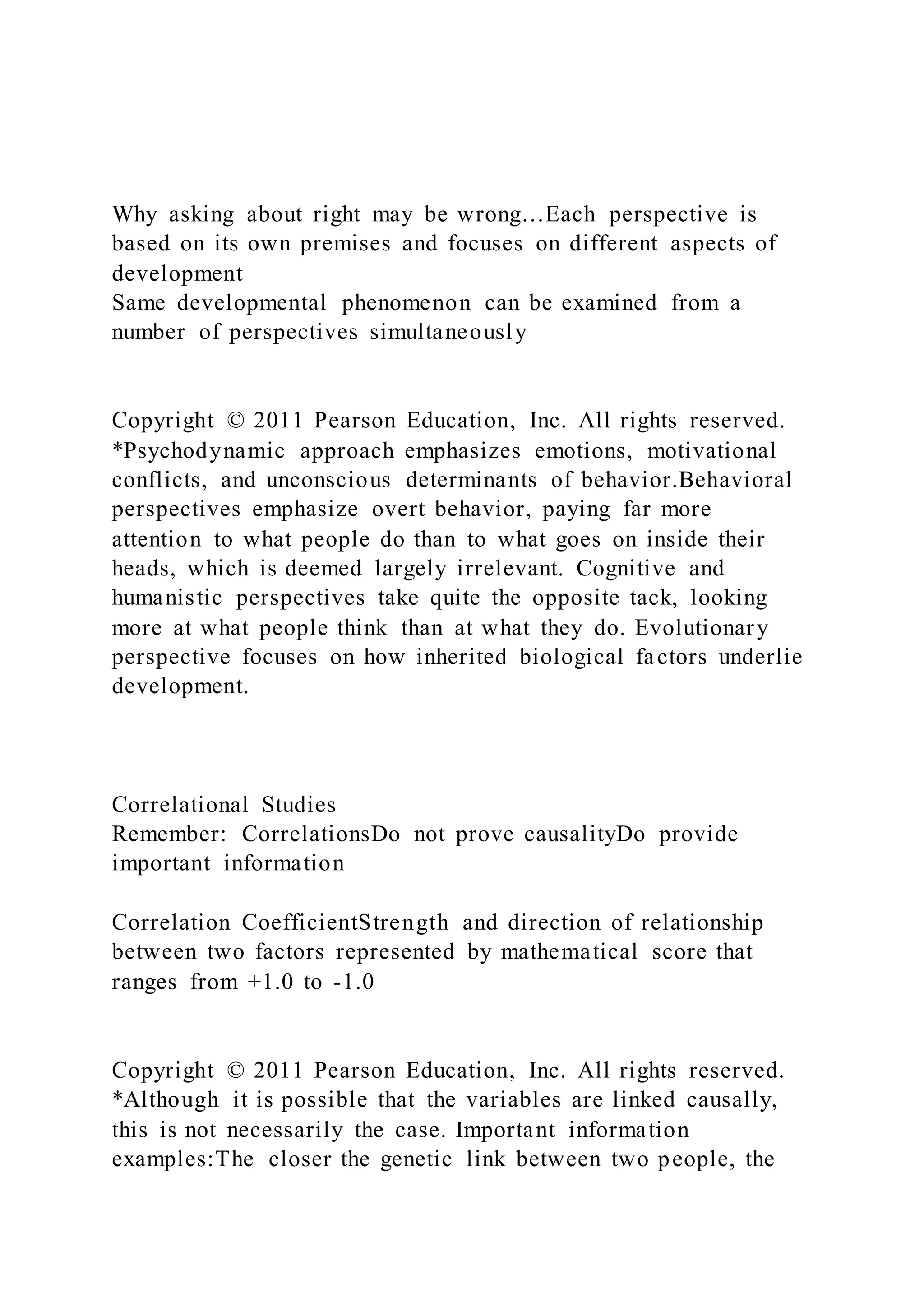 Why asking about right may be wrong…Each perspective is
based on its own premises and focuses on different aspects of
development
Same developmental phenomenon can be examined from a
number of perspectives simultaneously
Copyright © 2011 Pearson Education, Inc. All rights reserved.
*Psychodynamic approach emphasizes emotions, motivational
conflicts, and unconscious determinants of behavior.Behavioral
perspectives emphasize overt behavior, paying far more
attention to what people do than to what goes on inside their
heads, which is deemed largely irrelevant. Cognitive and
humanistic perspectives take quite the opposite tack, looking
more at what people think than at what they do. Evolutionary
perspective focuses on how inherited biological factors underlie
development.
Correlational Studies
Remember: CorrelationsDo not prove causalityDo provide
important information
Correlation CoefficientStrength and direction of relationship
between two factors represented by mathematical score that
ranges from +1.0 to -1.0
Copyright © 2011 Pearson Education, Inc. All rights reserved.
*Although it is possible that the variables are linked causally,
this is not necessarily the case. Important information
examples:The closer the genetic link between two people, the
 