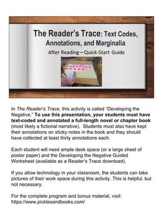 In The Reader’s Trace, this activity is called “Developing the
Negative.” To use this presentation, your students must have
text-coded and annotated a full-length novel or chapter book
(most likely a fictional narrative). Students must also have kept
their annotations on sticky notes in the book and they should
have collected at least thirty annotations each.
Each student will need ample desk space (or a large sheet of
poster paper) and the Developing the Negative Guided
Worksheet (available as a Reader’s Trace download).
If you allow technology in your classroom, the students can take
pictures of their work space during this activity. This is helpful, but
not necessary.
For the complete program and bonus material, visit:
https://www.picklesandbooks.com/
 