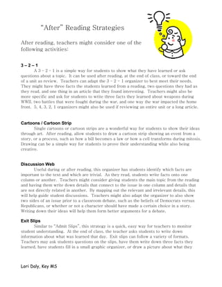 “After” Reading Strategies

After reading, teachers might consider one of the
following activities:


3–2–1
       A 3 – 2 – 1 is a simple way for students to show what they have learned or ask
questions about a topic. It can be used after reading, at the end of class, or toward the end
of a unit as review. Teachers can adapt the 3 – 2 - 1 organizer to best meet their needs.
They might have three facts the students learned from a reading, two questions they had as
they read, and one thing in an article that they found interesting. Teachers might also be
more specific and ask for students to write three facts they learned about weapons during
WWII, two battles that were fought during the war, and one way the war impacted the home
front. 5, 4, 3, 2, 1 organizers might also be used if reviewing an entire unit or a long article.



Cartoons / Cartoon Strip
       Single cartoons or cartoon strips are a wonderful way for students to show their ideas
through art. After reading, allow students to draw a cartoon strip showing an event from a
story, or a process, such as how a bill becomes a law or how a cell transforms during mitosis.
Drawing can be a simple way for students to prove their understanding while also being
creative.


Discussion Web
       Useful during or after reading, this organizer has students identify which facts are
important to the text and which are trivial. As they read, students write facts onto one
column or another. Teachers might consider giving students the main topic from the reading
and having them write down details that connect to the issue in one column and details that
are not directly related in another. By mapping out the relevant and irrelevant details, this
will help guide student discussions. Teachers might also adapt the organizer to also show
two sides of an issue prior to a classroom debate, such as the beliefs of Democrats versus
Republicans, or whether or not a character should have made a certain choice in a story.
Writing down their ideas will help them form better arguments for a debate.

Exit Slips
      Similar to “Admit Slips”, this strategy is a quick, easy way for teachers to monitor
student understanding. At the end of class, the teacher asks students to write down
information about what was learned that day. Exit slips can follow a variety of formats.
Teachers may ask students questions on the slips, have them write down three facts they
learned, have students fill in a small graphic organizer, or draw a picture about what they



Lori Daly, Key MS
 