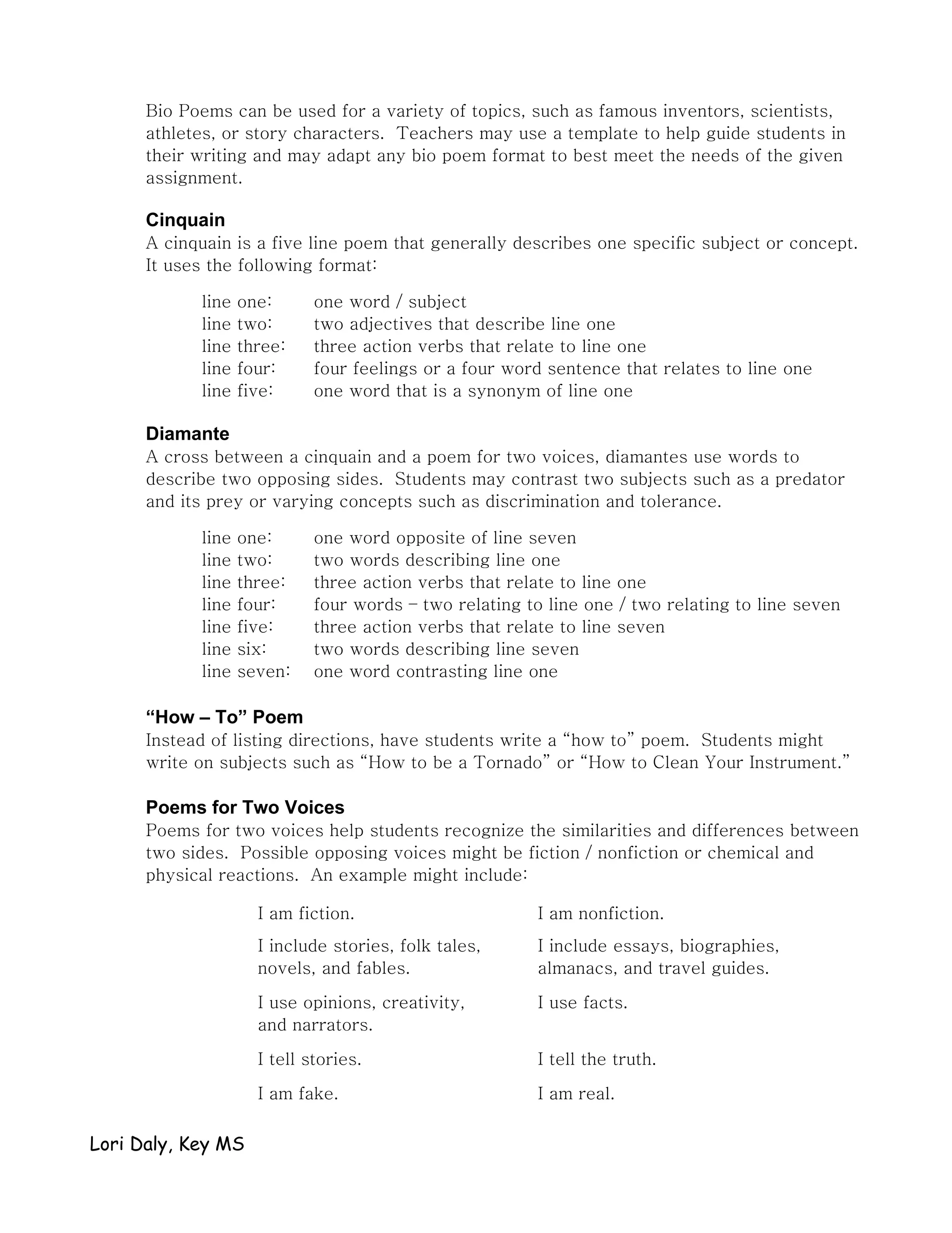 Bio Poems can be used for a variety of topics, such as famous inventors, scientists,
      athletes, or story characters. Teachers may use a template to help guide students in
      their writing and may adapt any bio poem format to best meet the needs of the given
      assignment.

      Cinquain
      A cinquain is a five line poem that generally describes one specific subject or concept.
      It uses the following format:

            line   one:      one word / subject
            line   two:      two adjectives that describe line one
            line   three:    three action verbs that relate to line one
            line   four:     four feelings or a four word sentence that relates to line one
            line   five:     one word that is a synonym of line one

      Diamante
      A cross between a cinquain and a poem for two voices, diamantes use words to
      describe two opposing sides. Students may contrast two subjects such as a predator
      and its prey or varying concepts such as discrimination and tolerance.

            line   one:      one word opposite of line seven
            line   two:      two words describing line one
            line   three:    three action verbs that relate to line one
            line   four:     four words – two relating to line one / two relating to line seven
            line   five:     three action verbs that relate to line seven
            line   six:      two words describing line seven
            line   seven:    one word contrasting line one

      “How – To” Poem
      Instead of listing directions, have students write a “how to” poem. Students might
      write on subjects such as “How to be a Tornado” or “How to Clean Your Instrument.”

      Poems for Two Voices
      Poems for two voices help students recognize the similarities and differences between
      two sides. Possible opposing voices might be fiction / nonfiction or chemical and
      physical reactions. An example might include:

                     I am fiction.                       I am nonfiction.
                     I include stories, folk tales,      I include essays, biographies,
                     novels, and fables.                 almanacs, and travel guides.

                     I use opinions, creativity,         I use facts.
                     and narrators.

                     I tell stories.                     I tell the truth.

                     I am fake.                          I am real.

Lori Daly, Key MS
 
