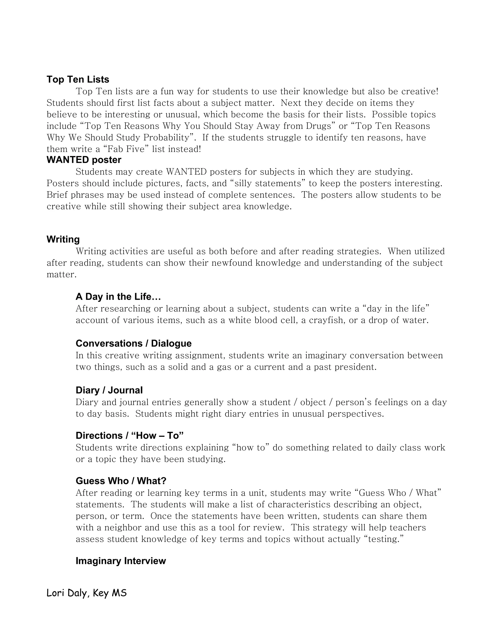 Top Ten Lists
       Top Ten lists are a fun way for students to use their knowledge but also be creative!
Students should first list facts about a subject matter. Next they decide on items they
believe to be interesting or unusual, which become the basis for their lists. Possible topics
include “Top Ten Reasons Why You Should Stay Away from Drugs” or “Top Ten Reasons
Why We Should Study Probability”. If the students struggle to identify ten reasons, have
them write a “Fab Five” list instead!
WANTED poster
       Students may create WANTED posters for subjects in which they are studying.
Posters should include pictures, facts, and “silly statements” to keep the posters interesting.
Brief phrases may be used instead of complete sentences. The posters allow students to be
creative while still showing their subject area knowledge.


Writing
       Writing activities are useful as both before and after reading strategies. When utilized
after reading, students can show their newfound knowledge and understanding of the subject
matter.

      A Day in the Life…
      After researching or learning about a subject, students can write a “day in the life”
      account of various items, such as a white blood cell, a crayfish, or a drop of water.

      Conversations / Dialogue
      In this creative writing assignment, students write an imaginary conversation between
      two things, such as a solid and a gas or a current and a past president.

      Diary / Journal
      Diary and journal entries generally show a student / object / person’s feelings on a day
      to day basis. Students might right diary entries in unusual perspectives.

      Directions / “How – To”
      Students write directions explaining “how to” do something related to daily class work
      or a topic they have been studying.

      Guess Who / What?
      After reading or learning key terms in a unit, students may write “Guess Who / What”
      statements. The students will make a list of characteristics describing an object,
      person, or term. Once the statements have been written, students can share them
      with a neighbor and use this as a tool for review. This strategy will help teachers
      assess student knowledge of key terms and topics without actually “testing.”

      Imaginary Interview


Lori Daly, Key MS
 