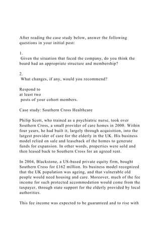 After reading the case study below, answer the following
questions in your initial post:
1.
Given the situation that faced the company, do you think the
board had an appropriate structure and membership?
2.
What changes, if any, would you recommend?
Respond to
at least two
posts of your cohort members.
Case study: Southern Cross Healthcare
Philip Scott, who trained as a psychiatric nurse, took over
Southern Cross, a small provider of care homes in 2000. Within
four years, he had built it, largely through acquisition, into the
largest provider of care for the elderly in the UK. His business
model relied on sale and leaseback of the homes to generate
funds for expansion. In other words, properties were sold and
then leased back to Southern Cross for an agreed rent.
In 2004, Blackstone, a US-based private equity firm, bought
Southern Cross for £162 million. Its business model recognized
that the UK population was ageing, and that vulnerable old
people would need housing and care. Moreover, much of the fee
income for such protected accommodation would come from the
taxpayer, through state support for the elderly provided by local
authorities.
This fee income was expected to be guaranteed and to rise with
 