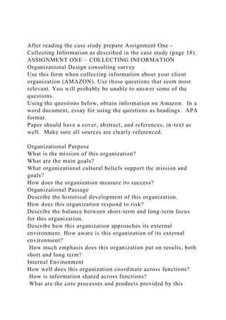 After reading the case study prepare Assignment One -
Collecting Information as described in the case study (page 18).
ASSIGNMENT ONE – COLLECTING INFORMATION
Organizational Design consulting survey
Use this form when collecting information about your client
organization (AMAZON). Use those questions that seem most
relevant. You will probably be unable to answer some of the
questions.
Using the questions below, obtain information on Amazon. In a
word document, essay for using the questions as headings. APA
format.
Paper should have a cover, abstract, and references, in-text as
well. Make sure all sources are clearly referenced.
Organizational Purpose
What is the mission of this organization?
What are the main goals?
What organizational cultural beliefs support the mission and
goals?
How does the organization measure its success?
Organizational Passage
Describe the historical development of this organization.
How does this organization respond to risk?
Describe the balance between short-term and long-term focus
for this organization.
Describe how this organization approaches its external
environment. How aware is this organization of its external
environment?
How much emphasis does this organization put on results, both
short and long term?
Internal Environment
How well does this organization coordinate across functions?
How is information shared across functions?
What are the core processes and products provided by this
 