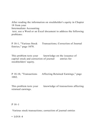 After reading the information on stockholder's equity in Chapter
18 from your
Intermediate Accounting
text, use a Word or an Excel document to address the following
problems:
P 18-1, "Various Stock Transactions; Correction of Journal
Entries," page 1078.
This problem tests your knowledge on the issuance of
capital stock and correction of journal entries for
stockholders' equity.
P 18-10, "Transactions Affecting Retained Earnings," page
1082.
This problem tests your knowledge of transactions affecting
retained earnings.
P 18–1
Various stock transactions; correction of journal entries
• LO18–4
 