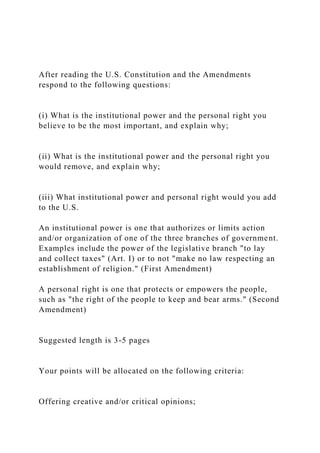 After reading the U.S. Constitution and the Amendments
respond to the following questions:
(i) What is the institutional power and the personal right you
believe to be the most important, and explain why;
(ii) What is the institutional power and the personal right you
would remove, and explain why;
(iii) What institutional power and personal right would you add
to the U.S.
An institutional power is one that authorizes or limits action
and/or organization of one of the three branches of government.
Examples include the power of the legislative branch "to lay
and collect taxes" (Art. I) or to not "make no law respecting an
establishment of religion." (First Amendment)
A personal right is one that protects or empowers the people,
such as "the right of the people to keep and bear arms." (Second
Amendment)
Suggested length is 3-5 pages
Your points will be allocated on the following criteria:
Offering creative and/or critical opinions;
 