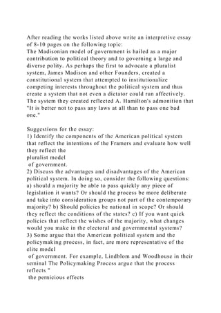 After reading the works listed above write an interpretive essay
of 8-10 pages on the following topic:
The Madisonian model of government is hailed as a major
contribution to political theory and to governing a large and
diverse polity. As perhaps the first to advocate a pluralist
system, James Madison and other Founders, created a
constitutional system that attempted to institutionalize
competing interests throughout the political system and thus
create a system that not even a dictator could run affectively.
The system they created reflected A. Hamilton's admonition that
"It is better not to pass any laws at all than to pass one bad
one."
Suggestions for the essay:
1) Identify the components of the American political system
that reflect the intentions of the Framers and evaluate how well
they reflect the
pluralist model
of government.
2) Discuss the advantages and disadvantages of the American
political system. In doing so, consider the following questions:
a) should a majority be able to pass quickly any piece of
legislation it wants? Or should the process be more deliberate
and take into consideration groups not part of the contemporary
majority? b) Should policies be national in scope? Or should
they reflect the conditions of the states? c) If you want quick
policies that reflect the wishes of the majority, what changes
would you make in the electoral and governmental systems?
3) Some argue that the American political system and the
policymaking process, in fact, are more representative of the
elite model
of government. For example, Lindblom and Woodhouse in their
seminal The Policymaking Process argue that the process
reflects "
the pernicious effects
 