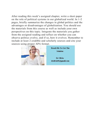 After reading this week’s assigned chapter, write a short paper
on the role of political systems in our globalized world. In 1-2
pages, briefly summarize the changes in global politics and the
advantages or disadvantages of globalization. You should use
the materials from this course as well as include your own
perspectives on this topic. Integrate the materials you gather
from the assigned reading and reflect on whether you can
observe politics evolve, and if so, how it evolves. Remember to
include at least 2 credible and scholarly sources and cite your
sources using proper APA format.
 