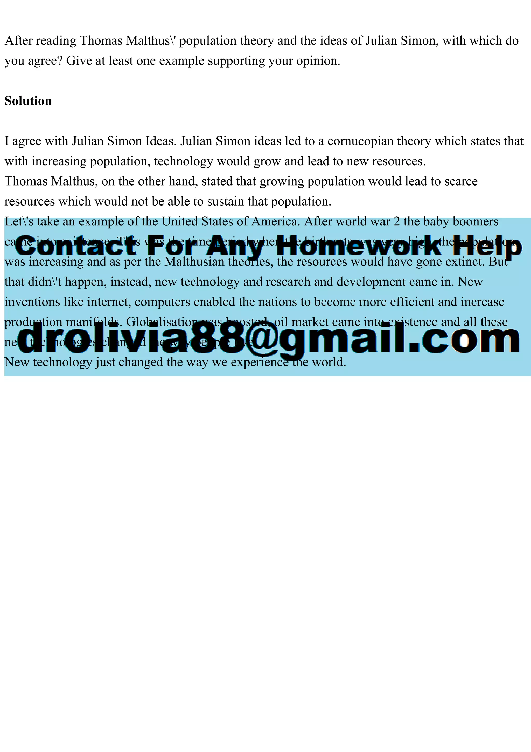 After reading Thomas Malthus' population theory and the ideas of Julian Simon, with which do
you agree? Give at least one example supporting your opinion.
Solution
I agree with Julian Simon Ideas. Julian Simon ideas led to a cornucopian theory which states that
with increasing population, technology would grow and lead to new resources.
Thomas Malthus, on the other hand, stated that growing population would lead to scarce
resources which would not be able to sustain that population.
Let's take an example of the United States of America. After world war 2 the baby boomers
came into existence. This was the time period when the birth rate was very high, the population
was increasing and as per the Malthusian theories, the resources would have gone extinct. But
that didn't happen, instead, new technology and research and development came in. New
inventions like internet, computers enabled the nations to become more efficient and increase
production manifolds. Globalisation was boosted, oil market came into existence and all these
new technologies changed the way people live.
New technology just changed the way we experience the world.