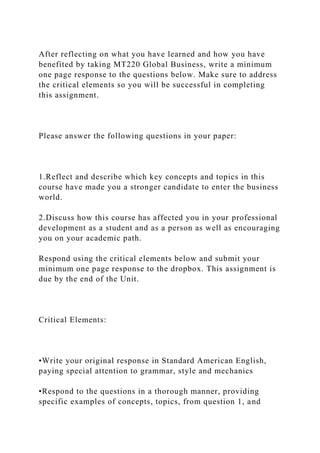 After reflecting on what you have learned and how you have
benefited by taking MT220 Global Business, write a minimum
one page response to the questions below. Make sure to address
the critical elements so you will be successful in completing
this assignment.
Please answer the following questions in your paper:
1.Reflect and describe which key concepts and topics in this
course have made you a stronger candidate to enter the business
world.
2.Discuss how this course has affected you in your professional
development as a student and as a person as well as encouraging
you on your academic path.
Respond using the critical elements below and submit your
minimum one page response to the dropbox. This assignment is
due by the end of the Unit.
Critical Elements:
•Write your original response in Standard American English,
paying special attention to grammar, style and mechanics
•Respond to the questions in a thorough manner, providing
specific examples of concepts, topics, from question 1, and
 