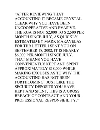 “AFTER REVIEWING THAT
ACCOUNTING IT BECAME CRYSTAL
CLEAR WHY YOU HAVE BEEN
UNCOOPERATIVE AND EVASIVE.
THE RGA IS NOT $2,000 TO $ 2,500 PER
MONTH SINCE JULY, AS QUICKLY
ESTIMATED BY MARK MARAVELAS
FOR THR LETTER I SENT YOU ON
SEPTEMBER 18, 2002, IT IS NEARLY
$6,000 PER MONTH SINCE JULY.
THAT MEANS YOU HAVE
CONVENIENTLY KEPT AND SPENT
APPROXIMATELY $18,000 WHILE
MAKING EXCUSES AS TO WHY THE
ACCOUNTING HAS NOT BEEN
FORTHCOMING. JUST LIKE THE
SECURITY DEPOSITS YOU HAVE
KEPT AND SPENT, THIS IS A GROSS
BREACH OF CONTRACT AND YOUR
PROFESSIONAL RESPONSIBILITY.”
 