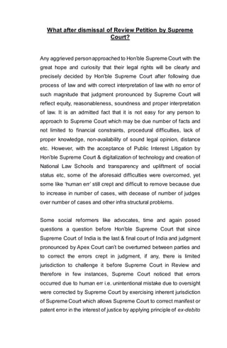 What after dismissal of Review Petition by Supreme
Court?
Any aggrieved personapproached to Hon’ble Supreme Court with the
great hope and curiosity that their legal rights will be clearly and
precisely decided by Hon’ble Supreme Court after following due
process of law and with correct interpretation of law with no error of
such magnitude that judgment pronounced by Supreme Court will
reflect equity, reasonableness, soundness and proper interpretation
of law. It is an admitted fact that it is not easy for any person to
approach to Supreme Court which may be due number of facts and
not limited to financial constraints, procedural difficulties, lack of
proper knowledge, non-availability of sound legal opinion, distance
etc. However, with the acceptance of Public Interest Litigation by
Hon’ble Supreme Court & digitalization of technology and creation of
National Law Schools and transparency and upliftment of social
status etc, some of the aforesaid difficulties were overcomed, yet
some like ‘human err’ still crept and difficult to remove because due
to increase in number of cases, with decease of number of judges
over number of cases and other infra structural problems.
Some social reformers like advocates, time and again posed
questions a question before Hon’ble Supreme Court that since
Supreme Court of India is the last & final court of India and judgment
pronounced by Apex Court can’t be overturned between parties and
to correct the errors crept in judgment, if any, there is limited
jurisdiction to challenge it before Supreme Court in Review and
therefore in few instances, Supreme Court noticed that errors
occurred due to human err i.e. unintentional mistake due to oversight
were corrected by Supreme Court by exercising inherent jurisdiction
of Supreme Court which allows Supreme Court to correct manifest or
patent error in the interest of justice by applying principle of ex-debito
 