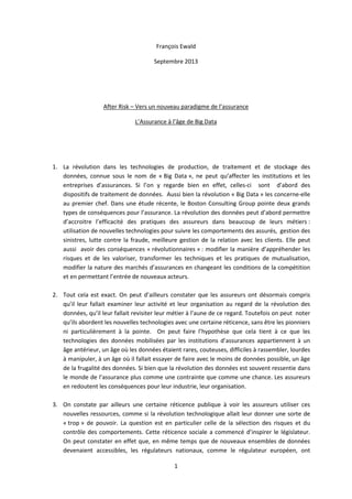 1
François Ewald
Septembre 2013
After Risk – Vers un nouveau paradigme de l’assurance
L’Assurance à l’âge de Big Data
1. La révolution dans les technologies de production, de traitement et de stockage des
données, connue sous le nom de « Big Data », ne peut qu’affecter les institutions et les
entreprises d’assurances. Si l’on y regarde bien en effet, celles-ci sont d’abord des
dispositifs de traitement de données. Aussi bien la révolution « Big Data » les concerne-elle
au premier chef. Dans une étude récente, le Boston Consulting Group pointe deux grands
types de conséquences pour l’assurance. La révolution des données peut d’abord permettre
d’accroitre l’efficacité des pratiques des assureurs dans beaucoup de leurs métiers :
utilisation de nouvelles technologies pour suivre les comportements des assurés, gestion des
sinistres, lutte contre la fraude, meilleure gestion de la relation avec les clients. Elle peut
aussi avoir des conséquences « révolutionnaires » : modifier la manière d’appréhender les
risques et de les valoriser, transformer les techniques et les pratiques de mutualisation,
modifier la nature des marchés d’assurances en changeant les conditions de la compétition
et en permettant l’entrée de nouveaux acteurs.
2. Tout cela est exact. On peut d’ailleurs constater que les assureurs ont désormais compris
qu’il leur fallait examiner leur activité et leur organisation au regard de la révolution des
données, qu’il leur fallait revisiter leur métier à l’aune de ce regard. Toutefois on peut noter
qu’ils abordent les nouvelles technologies avec une certaine réticence, sans être les pionniers
ni particulièrement à la pointe. On peut faire l’hypothèse que cela tient à ce que les
technologies des données mobilisées par les institutions d’assurances appartiennent à un
âge antérieur, un âge où les données étaient rares, couteuses, difficiles à rassembler, lourdes
à manipuler, à un âge où il fallait essayer de faire avec le moins de données possible, un âge
de la frugalité des données. Si bien que la révolution des données est souvent ressentie dans
le monde de l’assurance plus comme une contrainte que comme une chance. Les assureurs
en redoutent les conséquences pour leur industrie, leur organisation.
3. On constate par ailleurs une certaine réticence publique à voir les assureurs utiliser ces
nouvelles ressources, comme si la révolution technologique allait leur donner une sorte de
« trop » de pouvoir. La question est en particulier celle de la sélection des risques et du
contrôle des comportements. Cette réticence sociale a commencé d’inspirer le législateur.
On peut constater en effet que, en même temps que de nouveaux ensembles de données
devenaient accessibles, les régulateurs nationaux, comme le régulateur européen, ont
 