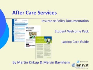 After Care Services
                Insurance Policy Documentation

                        Student Welcome Pack

                            Laptop Care Guide




By Martin Kirkup & Melvin Baynham
 