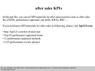 Interview questions and answers – free download/ pdf and ppt file
after sales KPIs
In this ppt file, you can ref KPI materials for after sales position such as after sales
list of KPIs, performance appraisal, job skills, KRAs, BSC…
If you need more KPI materials for after sales as following, please visit: kpi123.com
• http://kpi123.com/list-of-sales-kpi
• Top 28 performance appraisal forms
• 11 performance appraisal methods
• 1125 performance review phrases
For top materials: top sales KPIs, Top 28 performance appraisal forms, 11 performance appraisal methods
Pls visit: kpi123.com
 