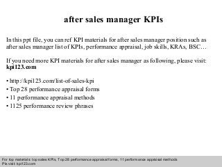 Interview questions and answers – free download/ pdf and ppt file
after sales manager KPIs
In this ppt file, you can ref KPI materials for after sales manager position such as
after sales manager list of KPIs, performance appraisal, job skills, KRAs, BSC…
If you need more KPI materials for after sales manager as following, please visit:
kpi123.com
• http://kpi123.com/list-of-sales-kpi
• Top 28 performance appraisal forms
• 11 performance appraisal methods
• 1125 performance review phrases
For top materials: top sales KPIs, Top 28 performance appraisal forms, 11 performance appraisal methods
Pls visit: kpi123.com
 