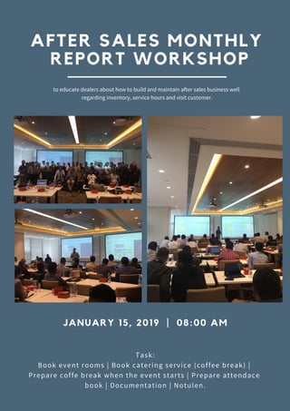 JANUARY 15, 2019 | 08:00 AM
Task:
Book event rooms | Book catering service (coffee break) |
Prepare coffe break when the event starts | Prepare attendace
book | Documentation | Notulen.
AFTER SALES MONTHLY
REPORT WORKSHOP
to educate dealers about how to build and maintain after sales business well
regarding inventory, service hours and visit customer.
 