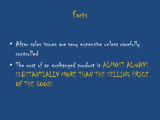 Facts

• After sales issues are very expensive unless carefully
  controlled
• The cost of an exchanged product is ALMOST ALWAYS
  SUBSTANTIALLY MORE THAN THE SELLING PRICE
  OF THE GOODS
 