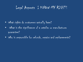 Legal Aspects I KNOW MY RIGHTS


• What rights do customers actually have?
• What is the significance of a retailer or manufacturer
  guarantee?
• Who is responsible for refunds, repairs and replacements?
 