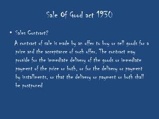 Sale Of Good act 1930
• Sales Contract?
  A contract of sale is made by an offer to buy or sell goods for a
  price and the acceptance of such offer. The contract may
  provide for the immediate delivery of the goods or immediate
  payment of the price or both, or for the delivery or payment
  by installments, or that the delivery or payment or both shall
  be postponed
 