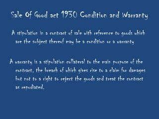 Sale Of Good act 1930 Condition and Warranty
A stipulation in a contract of sale with reference to goods which
 are the subject thereof may be a condition or a warranty

A warranty is a stipulation collateral to the main purpose of the
  contract, the breach of which gives rise to a claim for damages
  but not to a right to reject the goods and treat the contract
  as repudiated.
 