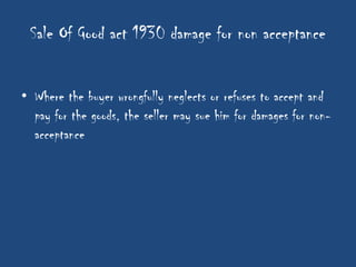 Sale Of Good act 1930 damage for non acceptance


• Where the buyer wrongfully neglects or refuses to accept and
  pay for the goods, the seller may sue him for damages for non-
  acceptance
 