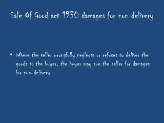Sale Of Good act 1930 damages for non delivery


• Where the seller wrongfully neglects or refuses to deliver the
  goods to the buyer, the buyer may sue the seller for damages
  for non-delivery
 