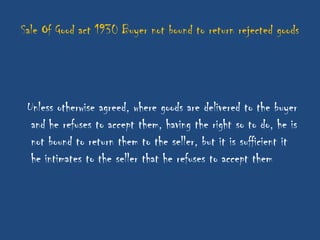 Sale Of Good act 1930 Buyer not bound to return rejected goods




 Unless otherwise agreed, where goods are delivered to the buyer
  and he refuses to accept them, having the right so to do, he is
  not bound to return them to the seller, but it is sufficient it
  he intimates to the seller that he refuses to accept them
 