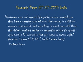 Economic Times :07-07-2010 India
"Customers want and expect high-quality service, especially as
  they focus on getting good value for their money in a difficult
  economic environment, and are willing to spend more with those
  that deliver excellent service -- suggesting substantial growth
  opportunities for businesses that get customer service right,"
  American Express VP & GM ( World Service India)
   Pradeep Kapur
 