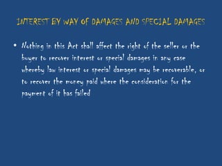 INTEREST BY WAY OF DAMAGES AND SPECIAL DAMAGES

• Nothing in this Act shall affect the right of the seller or the
  buyer to recover interest or special damages in any case
  whereby law interest or special damages may be recoverable, or
  to recover the money paid where the consideration for the
  payment of it has failed
 