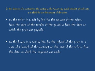 In the absence of a contract to the contrary, the Court may award interest at such rate
                       a it think fit one the amount of the price

• to the seller in a suit by him for the amount of the price.-
  from the date of the tender of the goods or from the date on
  which the price was payable.

• to the buyer in a suit by him for the refund of the price in a
  case of a breach of the contract on the part of the seller- from
  the date on which the payment was made
 