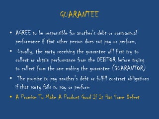 GUARANTEE
• AGREE to be responsible for another's debt or contractual
  performance if that other person does not pay or perform.
• Usually, the party receiving the guarantee will first try to
  collect or obtain performance from the DEBTOR before trying
  to collect from the one making the guarantee (GUARANTOR)
• The promise to pay another's debt or fulfill contract obligations
  if that party fails to pay or perform
• A Promise To Make A Product Good If It Has Some Defect
 