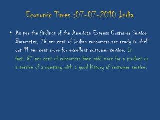 Economic Times :07-07-2010 India
• As per the findings of the American Express Customer Service
  Barometer, 76 per cent of Indian consumers are ready to shell
  out 11 per cent more for excellent customer service. In
  fact, 67 per cent of consumers have paid more for a product or
  a service of a company with a good history of customer service.
 