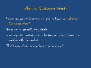 What do Customers Want?
Almost everyone in Business is trying to figure out What do
   Customers Want?
The answer is generally very simple
 a good-quality product, and to be treated fairly if there is a
   problem with the product.
 That‟s easy, then, so why does it go so wrong?
 