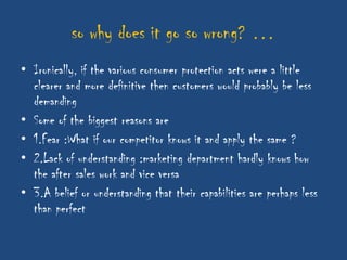 so why does it go so wrong? …
• Ironically, if the various consumer protection acts were a little
  clearer and more definitive then customers would probably be less
  demanding
• Some of the biggest reasons are
• 1.Fear :What if our competitor knows it and apply the same ?
• 2.Lack of understanding :marketing department hardly knows how
  the after sales work and vice versa
• 3.A belief or understanding that their capabilities are perhaps less
  than perfect
 