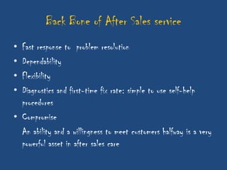 Back Bone of After Sales service
• Fast response to problem resolution
• Dependability
• Flexibility
• Diagnostics and first-time fix rate: simple to use self-help
  procedures
• Compromise
  An ability and a willingness to meet customers halfway is a very
  powerful asset in after sales care
 