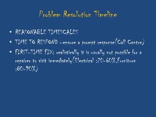 Problem Resolution Timeline
• REASONABLE TIMESCALES
• TIME TO RESPOND –ensure a prompt response(Call Centre)
• FIRST-TIME FIX: realistically it is usually not possible for a
  repairer to visit immediately(Electrical :20-60%,Furniture
  :80-90%)
 
