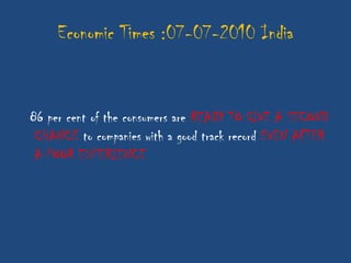 Economic Times :07-07-2010 India


86 per cent of the consumers are READY TO GIVE A SECOND
 CHANCE to companies with a good track record EVEN AFTER
 A POOR EXPERIENCE
 