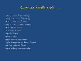 Questions Retailers ask….
 delivery number (if appropriate)
 consignment number (if available)
 store or outlet name/number
 name of person requesting exchange
 store authority number
 In Home or In Store
 date of collection
replace or refund
repairer name (if appropriate)
Supplier Management and Reverse Logistics
 age when exchanged (days)
supplier exchange reference number.
 