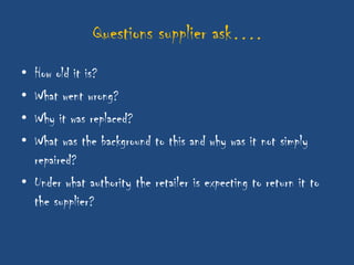 Questions supplier ask….
• How old it is?
• What went wrong?
• Why it was replaced?
• What was the background to this and why was it not simply
  repaired?
• Under what authority the retailer is expecting to return it to
  the supplier?
 