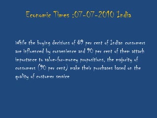 Economic Times :07-07-2010 India

While the buying decisions of 89 per cent of Indian consumers
are influenced by convenience and 90 per cent of them attach
importance to value-for-money propositions, the majority of
consumers (90 per cent) make their purchases based on the
quality of customer service
 