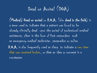 Dead on Arrival (DOA)
 (Medical) Dead on arrival or D.O.A. (also dead in the field) is
 a term used to indicate that a patient was found to be
 already clinically dead upon the arrival of professional medical
 assistance, often in the form of first responders such
 as emergency medical technician. paramedics or police
D.O.A. is also frequently used as slang to indicate a new item
 that was received broken, or that an idea or concept is a
 nonstarter
 