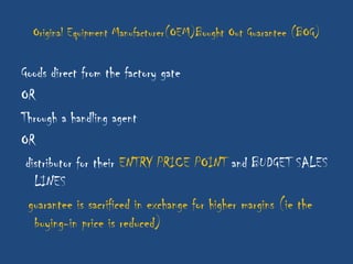 Original Equipment Manufacturer(OEM)Bought Out Guarantee (BOG)

Goods direct from the factory gate
OR
Through a handling agent
OR
 distributor for their ENTRY PRICE POINT and BUDGET SALES
   LINES
  guarantee is sacrificed in exchange for higher margins (ie the
   buying-in price is reduced)
 