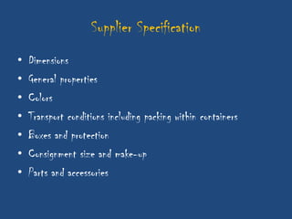 Supplier Specification
•   Dimensions
•   General properties
•   Colors
•   Transport conditions including packing within containers
•   Boxes and protection
•   Consignment size and make-up
•   Parts and accessories
 